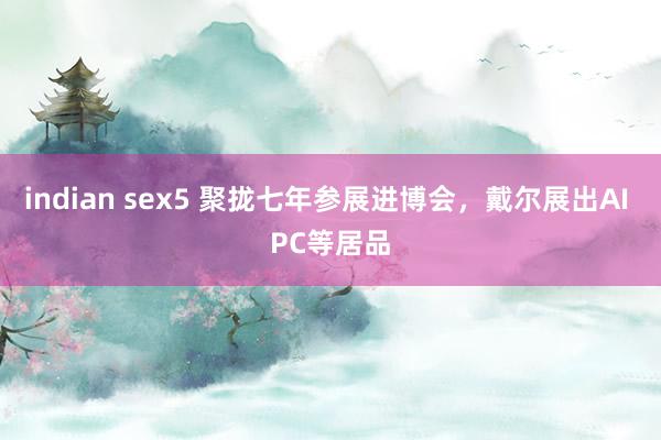 indian sex5 聚拢七年参展进博会，戴尔展出AI PC等居品