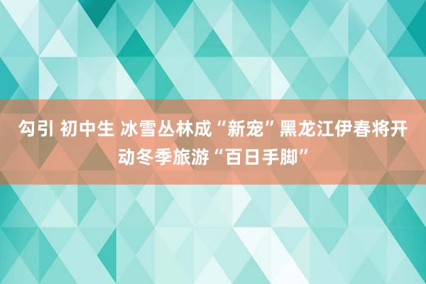 勾引 初中生 冰雪丛林成“新宠”黑龙江伊春将开动冬季旅游“百日手脚”