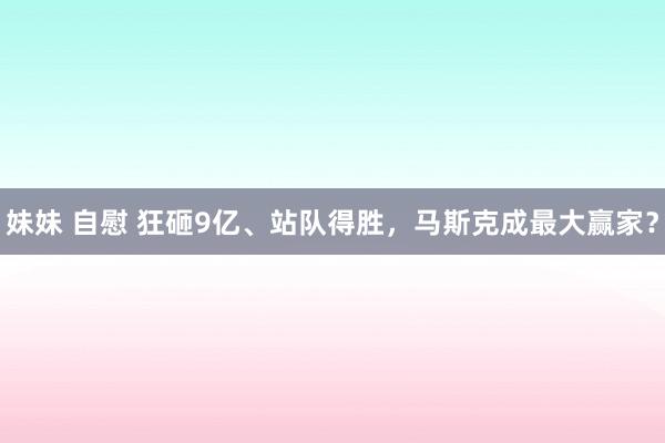 妹妹 自慰 狂砸9亿、站队得胜，马斯克成最大赢家？