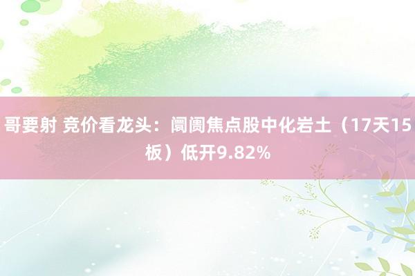 哥要射 竞价看龙头：阛阓焦点股中化岩土（17天15板）低开9.82%