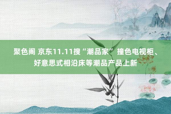 聚色阁 京东11.11搜“潮品家” 撞色电视柜、好意思式相沿床等潮品产品上新