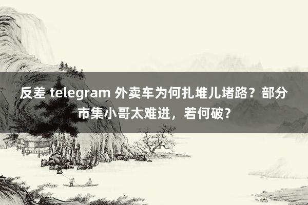 反差 telegram 外卖车为何扎堆儿堵路？部分市集小哥太难进，若何破？