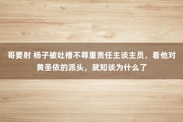 哥要射 杨子被吐槽不尊重责任主谈主员，看他对黄圣依的派头，就知谈为什么了