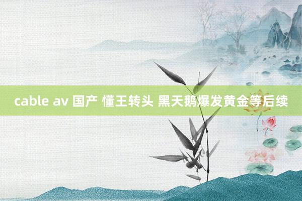 cable av 国产 懂王转头 黑天鹅爆发黄金等后续