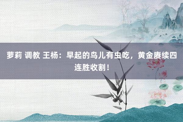 萝莉 调教 王杨：早起的鸟儿有虫吃，黄金赓续四连胜收割！