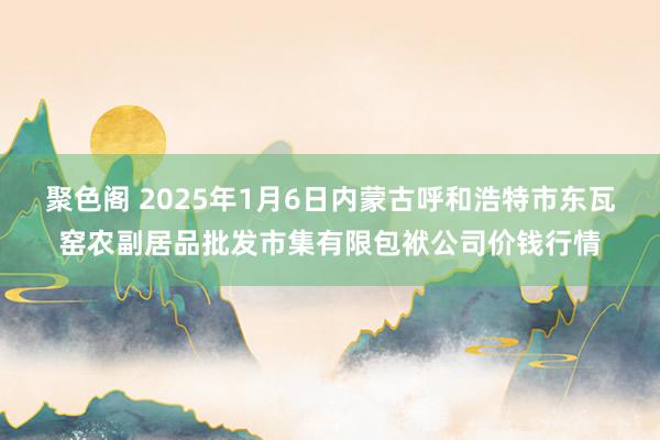 聚色阁 2025年1月6日内蒙古呼和浩特市东瓦窑农副居品批发市集有限包袱公司价钱行情