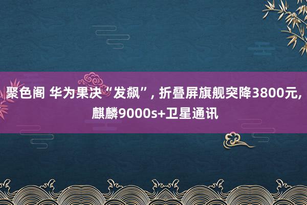 聚色阁 华为果决“发飙”， 折叠屏旗舰突降3800元， 麒麟9000s+卫星通讯