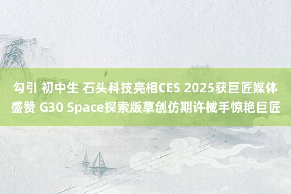 勾引 初中生 石头科技亮相CES 2025获巨匠媒体盛赞 G30 Space探索版草创仿期许械手惊艳巨匠