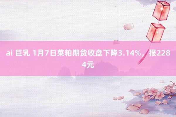 ai 巨乳 1月7日菜粕期货收盘下降3.14%，报2284元