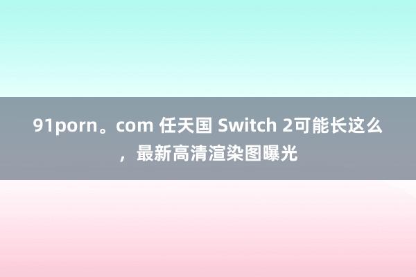 91porn。com 任天国 Switch 2可能长这么，最新高清渲染图曝光