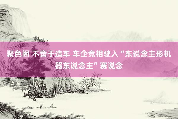 聚色阁 不啻于造车 车企竞相驶入“东说念主形机器东说念主”赛说念