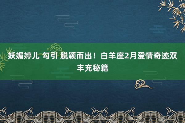 妖媚婷儿 勾引 脱颖而出！白羊座2月爱情奇迹双丰充秘籍