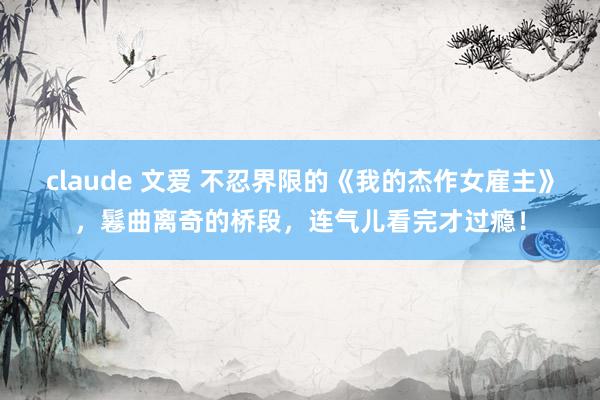 claude 文爱 不忍界限的《我的杰作女雇主》，鬈曲离奇的桥段，连气儿看完才过瘾！