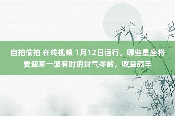 自拍偷拍 在线视频 1月12日运行，哪些星座将要迎来一波有时的财气岑岭，收益颇丰