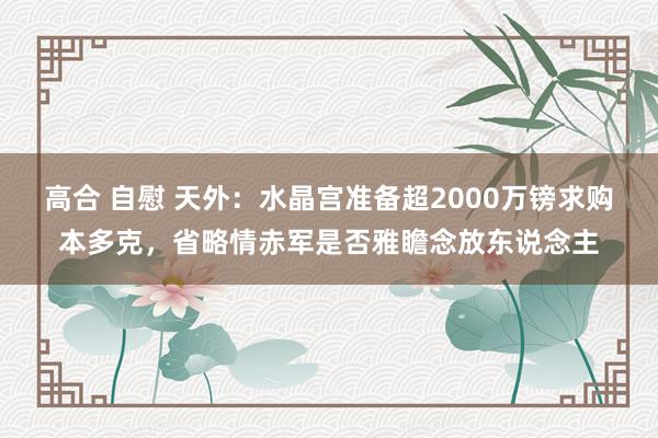 高合 自慰 天外：水晶宫准备超2000万镑求购本多克，省略情赤军是否雅瞻念放东说念主