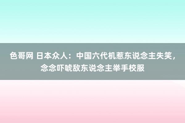 色哥网 日本众人：中国六代机惹东说念主失笑，念念吓唬敌东说念主举手校服