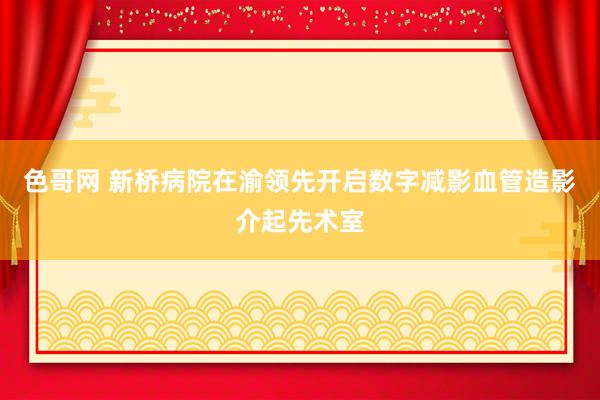 色哥网 新桥病院在渝领先开启数字减影血管造影介起先术室