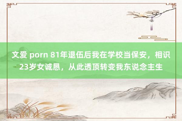 文爱 porn 81年退伍后我在学校当保安，相识23岁女诚恳，从此透顶转变我东说念主生