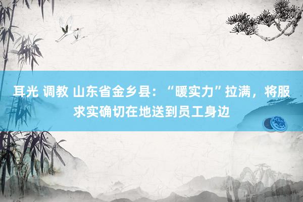 耳光 调教 山东省金乡县：“暖实力”拉满，将服求实确切在地送到员工身边