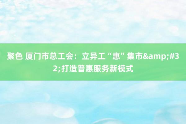 聚色 厦门市总工会：立异工“惠”集市&#32;打造普惠服务新模式