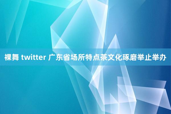 裸舞 twitter 广东省场所特点茶文化琢磨举止举办