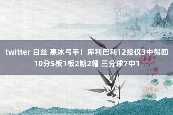 twitter 白丝 寒冰弓手！库利巴利12投仅3中得回10分5板1板2断2帽 三分球7中1