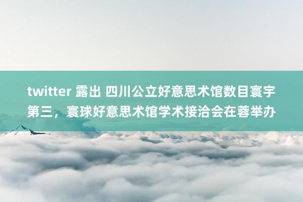 twitter 露出 四川公立好意思术馆数目寰宇第三，寰球好意思术馆学术接洽会在蓉举办