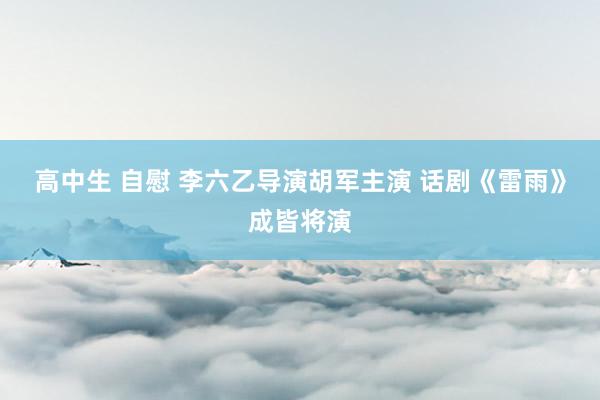 高中生 自慰 李六乙导演胡军主演 话剧《雷雨》成皆将演