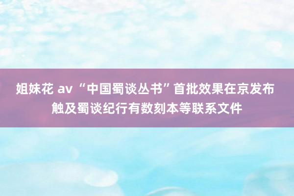 姐妹花 av “中国蜀谈丛书”首批效果在京发布 触及蜀谈纪行有数刻本等联系文件