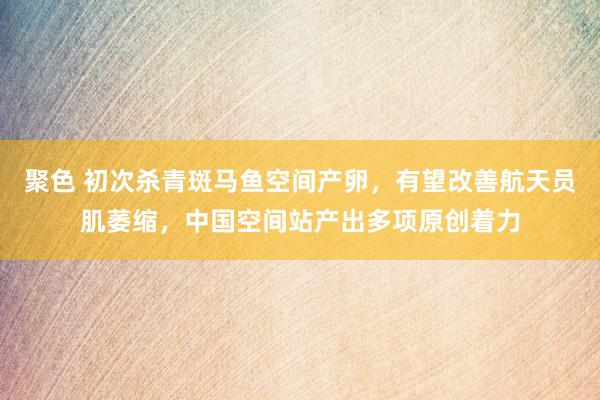 聚色 初次杀青斑马鱼空间产卵，有望改善航天员肌萎缩，中国空间站产出多项原创着力