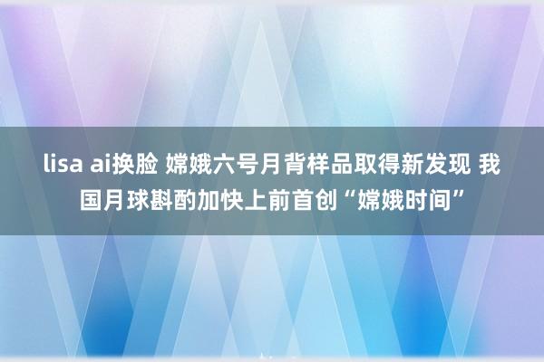 lisa ai换脸 嫦娥六号月背样品取得新发现 我国月球斟酌加快上前首创“嫦娥时间”