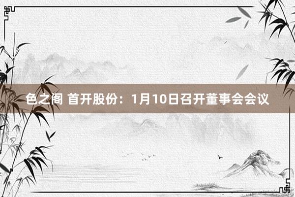 色之阁 首开股份：1月10日召开董事会会议