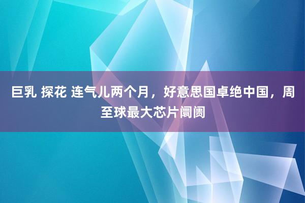 巨乳 探花 连气儿两个月，好意思国卓绝中国，周至球最大芯片阛阓