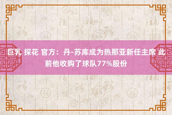 巨乳 探花 官方：丹-苏库成为热那亚新任主席 此前他收购了球队77%股份