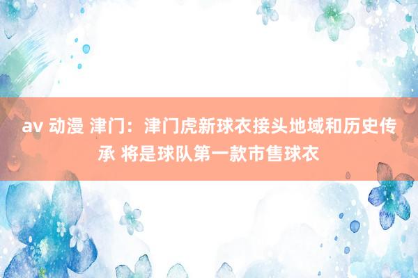 av 动漫 津门：津门虎新球衣接头地域和历史传承 将是球队第一款市售球衣