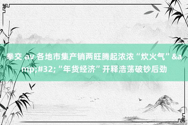 拳交 av 各地市集产销两旺腾起浓浓“炊火气”&#32;“年货经济”开释浩荡破钞后劲