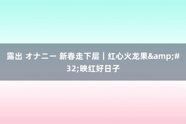 露出 オナニー 新春走下层｜红心火龙果&#32;映红好日子