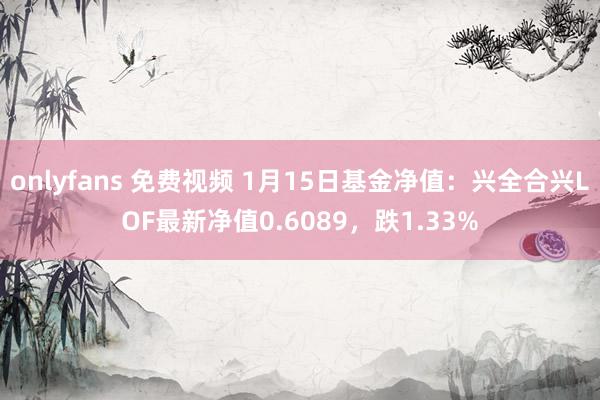 onlyfans 免费视频 1月15日基金净值：兴全合兴LOF最新净值0.6089，跌1.33%