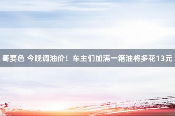 哥要色 今晚调油价！车主们加满一箱油将多花13元