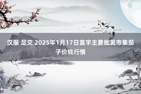 汉服 足交 2025年1月17日寰宇主要批发市集茄子价钱行情