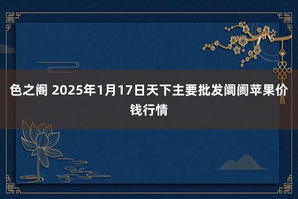 色之阁 2025年1月17日天下主要批发阛阓苹果价钱行情