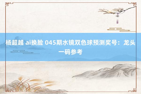 杨超越 ai换脸 045期水镜双色球预测奖号：龙头一码参考
