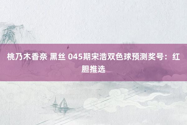 桃乃木香奈 黑丝 045期宋浩双色球预测奖号：红胆推选